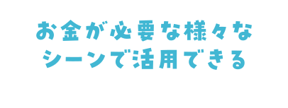 お金が必要な様々な シーンで活用できる