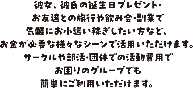 彼女、彼氏の誕生日プレゼント・お友達との旅行や飲み会・副業で気軽にお小遣い稼ぎしたい方など、お金が必要な様々なシーンで活用いただけます。サークルや部活・団体での活動費用でお困りのグループでも簡単にご利用いただけます。